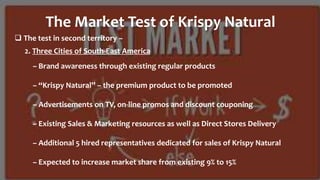  The test in second territory –
The Market Test of Krispy Natural
– Brand awareness through existing regular products
– “Krispy Natural” – the premium product to be promoted
– Advertisements on TV, on-line promos and discount couponing
– Existing Sales & Marketing resources as well as Direct Stores Delivery
– Additional 5 hired representatives dedicated for sales of Krispy Natural
– Expected to increase market share from existing 9% to 15%
2. Three Cities of South-East America
 