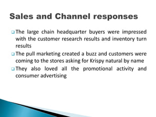  The large chain headquarter buyers were impressed
with the customer research results and inventory turn
results
 The pull marketing created a buzz and customers were
coming to the stores asking for Krispy natural by name
 They also loved all the promotional activity and
consumer advertising
 