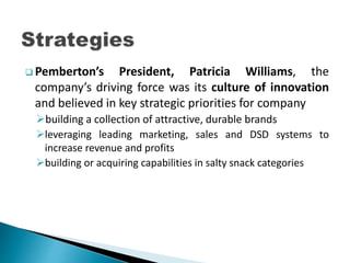  Pemberton’s President, Patricia Williams, the
company’s driving force was its culture of innovation
and believed in key strategic priorities for company
building a collection of attractive, durable brands
leveraging leading marketing, sales and DSD systems to
increase revenue and profits
building or acquiring capabilities in salty snack categories
 