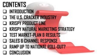 CONTENTS
 INTRODUCTION
 THE U.S. CRACKER INDUSTRY
 KRISPY PRODUCT LINE
 KRISPY NATURAL MARKETING STRATEGY
 TEST MARKET-PLAN & RESULTS
 SALES & CHANNEL RESPONSE
 RAMP UP TO NATIONAL ROLL-OUT?
 CONCLUSION
 