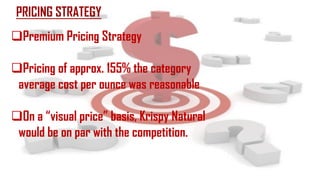 PRICING STRATEGY
Premium Pricing Strategy
Pricing of approx. 155% the category
average cost per ounce was reasonable
On a “visual price” basis, Krispy Natural
would be on par with the competition.
 