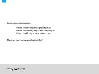 Proxy websitesCheck at the following links:With an IP in Poland: http://proxy.trash.pl/With an IP Germany: http://www.surf-proxy.de/With a USA IP: http://open-browser.com/There are many proxy websites (google-it)