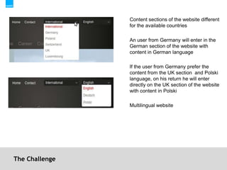 The ChallengeContent sections of the website different for the available countries An user from Germany will enter in the German section of the website with content in German languageIf the user from Germany prefer the content from the UK section  and Polski language, on his return he will enter directly on the UK section of the website with content in PolskiMultilingual website