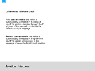 Solution: .htaccessCan be used to rewrite URLsFirst case scenario: the visitor is automatically redirected in the related country's section, checked through the IP address of the user with content in the default country's languageSecond case scenario: the visitor is automatically redirected in the preffered country's section with content in the language choosen by him through cookies