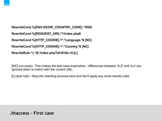 .htaccess - First caseRewriteCond %{ENV:GEOIP_COUNTRY_CODE} ^RO$RewriteCond %{REQUEST_URI} !^/index.php$RewriteCond %{HTTP_COOKIE} !^.*Language.*$ [NC]RewriteCond %{HTTP_COOKIE} !^.*Country.*$ [NC]RewriteRule ^(.*)$ /index.php?id=81&L=2 [L][NC] (no-case) - This makes the test case-insensitive - differences between 'A-Z' and 'a-z' are ignored when is match with the current URL.[L] (last rule) - Stop the rewriting process here and don't apply any more rewrite rules