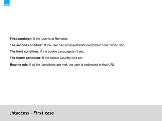 .htaccess – First caseFirst condition: If the user is in Romania;The second condition: If the user has accessed www.ourdomain.com / index.php;The third condition: If the cookie Language isn't set;The fourth condition: If the cookie Country isn't set;Rewrite rule: If all the conditions are met, the user is redirected to that URL