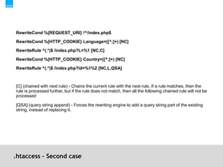 .htaccess – Second caseRewriteCond %{REQUEST_URI} !^/index.php$ RewriteCond %{HTTP_COOKIE} Language=([^;]+) [NC]RewriteRule ^(.*)$ /index.php?L=%1 [NC,C]RewriteCond %{HTTP_COOKIE} Country=([^;]+) [NC]RewriteRule ^(.*)$ /index.php?id=%1%2 [NC,L,QSA][C] (chained with next rule) - Chains the current rule with the next rule. If a rule matches, then the rule is processed further, but if the rule does not match, then all the following chained rule will not be processed[QSA] (query string append) - Forces the rewriting engine to add a query string part of the existing string, instead of replacing it.