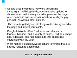 
    Google used the phrase "keyword advertising
    campaigns." With keywords, you also have options to
    choose when and where your ad appears on the page
    when someone does a search, and how much you pay
    per click, as well as other options.

     The more targeted your list of keywords raises your ad on
    the page and lowers your costs.

    Google AdWords offers 6 ad sizes and shapes or
    formats--banners, and a variety of boxes-- text ads, image
    ads, video ads, and rich media ads that encourage
    interaction with the user.

    What makes a good keywords list are keywords that are
    directly related to each other.


                   What's Google AdWords?
 
