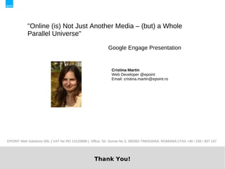 "Online (is) Not Just Another Media – (but) a Whole
            Parallel Universe"

                                                            Google Engage Presentation


                                                              Cristina Martin
                                                              Web Developer @epoint
                                                              Email: cristina.martin@epoint.ro




EPOINT Web Solutions SRL | VAT No RO 13120890 | Office: Str. Dornei No 3, 300393 TIMISOARA, ROMANIA | FAX +40 / 256 / 407 147




                                                    Thank You!
 