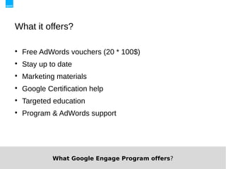 What it offers?


    Free AdWords vouchers (20 * 100$)

    Stay up to date

    Marketing materials

    Google Certification help

    Targeted education

    Program & AdWords support




             What Google Engage Program offers?
 