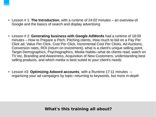    Lesson # 1: The Introduction, with a runtime of 24:02 minutes – an overview of
    Google and the basics of search and display advertising


   Lesson # 2: Generating business with Google AdWords had a runtime of 18:09
    minutes – How to Prepare a Pitch, Pitching clients, How much to bid on a Pay Per
    Click ad, Value Per Click, Cost Per Click, Incremental Cost Per Clicks, Ad Auctions,
    Conversion rates, ROI (return on investment), what is a client's unique selling point,
    Target Demographics, Psychographics, Media Habits--what do clients read, watch on
    TV etc, Branding and Awareness, Acquisition of New Customers, understanding best
    selling products, and which media is best suited to your client's needs


   Lesson #3: Optimizing Adword accounts, with a Runtime 17:11 minutes –
    organizing your ad campaigns by topic--returning to keywords, but more in-depth




                         What's this training all about?
 