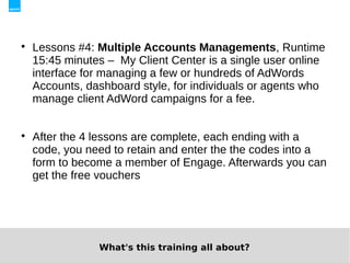 
    Lessons #4: Multiple Accounts Managements, Runtime
    15:45 minutes – My Client Center is a single user online
    interface for managing a few or hundreds of AdWords
    Accounts, dashboard style, for individuals or agents who
    manage client AdWord campaigns for a fee.



    After the 4 lessons are complete, each ending with a
    code, you need to retain and enter the the codes into a
    form to become a member of Engage. Afterwards you can
    get the free vouchers




                What's this training all about?
 