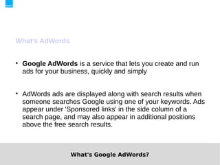 What's AdWords



    Google AdWords is a service that lets you create and run
    ads for your business, quickly and simply



    AdWords ads are displayed along with search results when
    someone searches Google using one of your keywords. Ads
    appear under 'Sponsored links' in the side column of a
    search page, and may also appear in additional positions
    above the free search results.



                   What's Google AdWords?
 