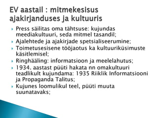 Press säilitas oma tähtsuse: kujundas meediakultuuri, seda mitmel tasandil; 
Ajalehtede ja ajakirjade spetsialiseerumine; 
Toimetusesisene tööjaotus ka kultuuriküsimuste käsitlemisel; 
Ringhääling: informatsioon ja meelelahutus; 
1934. aastast püüti hakata nn omakultuuri teadlikult kujundama: 1935 Riiklik Informatsiooni ja Propaganda Talitus; 
Kujunes loomulikul teel, püüti muuta suunatavaks; EV aastail : mitmekesisus ajakirjanduses ja kultuuris  