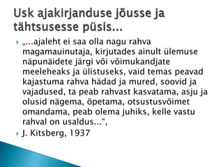 „...ajaleht ei saa olla nagu rahva magamauinutaja, kirjutades ainult ülemuse näpunäidete järgi või võimukandjate meeleheaks ja ülistuseks, vaid temas peavad kajastuma rahva hädad ja mured, soovid ja vajadused, ta peab rahvast kasvatama, asju ja olusid nägema, õpetama, otsustusvõimet omandama, peab olema juhiks, kelle vastu rahval on usaldus...“, 
J. Kitsberg, 1937Usk ajakirjanduse jõusse ja tähtsusesse püsis... 