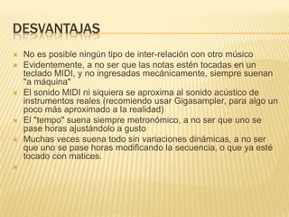 desvantajasNo es posible ningún tipo de inter-relación con otro músicoEvidentemente, a no ser que las notas estén tocadas en un teclado MIDI, y no ingresadas mecánicamente, siempre suenan "a máquina"El sonido MIDI ni siquiera se aproxima al sonido acústico de instrumentos reales (recomiendo usar Gigasampler, para algo un poco más aproximado a la realidad)El "tempo" suena siempre metronómico, a no ser que uno se pase horas ajustándolo a gustoMuchas veces suena todo sin variaciones dinámicas, a no ser que uno se pase horas modificando la secuencia, o que ya esté tocado con matices.