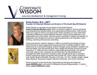 Krista Henley, M.A., LMFT
Founder of Corporate Wisdom and Director of The South Bay OD Network

Krista Henley is a founder and principal of Corporate Wisdom
(www.Corporate-Wisdom.com). She is a dynamic leader to various industries
providing personal transformation and organizational effectiveness. With proven
skills as a coach to CEO’s and executives, Krista maintains an even style while
negotiating differences toward effective decision making and excellence in any
organization she works within. She has proven expertise in design and delivery of
leadership and management training, needs assessment and evaluation, team
building, coaching and business consulting.

Krista received her master’s degree in 1989 in counseling psychology and has
spent the last 20 years applying theoretical learning to real-life problems. With
experience as a licensed therapist, project manager, group facilitator, speaker and
seminar leader, she has learned from many angles the themes that drive human
interaction. In 1994 her focus shifted to organizational psychology. Her clients
have high value to their company and at times lack the interpersonal and
management skills required to motivate a team and get along with co-workers.
Krista’s experience spans companies that include HP, Cisco, Silicon Graphics,
Intel, Nortel, Boston Scientific, Novartis, LSI Logic, S3, Sun, Kodak, Amgen, Apple,
Natus Medical, Rockwood Capital, Stanford University, and UCSC Extension.

Krista is Director of the South Bay Organizational Development Network
(www.SBODN.com), and author of Awakening Social Responsibility - A Call to
Action (www.CSRAction.com).                                                1
 