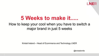 3
5 Weeks to make it.....
How to keep your cool when you have to switch a
major brand in just 5 weeks
Kristal Ireland – He...