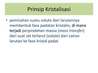 Prinsip Kristalisasi
• pemisahan suatu solute dari larutannya
membentuk fasa padatan kristalin, di mana
terjadi perpindahan massa (mass transfer)
dari suat zat terlarut (solute) dari cairan
larutan ke fase kristal padat
 