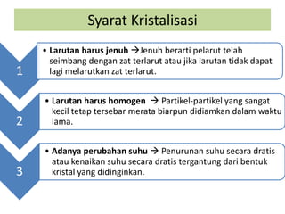 Syarat Kristalisasi
1
• Larutan harus jenuh Jenuh berarti pelarut telah
seimbang dengan zat terlarut atau jika larutan tidak dapat
lagi melarutkan zat terlarut.
2
• Larutan harus homogen  Partikel-partikel yang sangat
kecil tetap tersebar merata biarpun didiamkan dalam waktu
lama.
3
• Adanya perubahan suhu  Penurunan suhu secara dratis
atau kenaikan suhu secara dratis tergantung dari bentuk
kristal yang didinginkan.
 