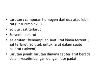 • Larutan : campuran homogen dari dua atau lebih
zat (unsur/molekul)
• Solute : zat terlarut
• Solvent : pelarut
• Kelarutan : kemampuan suatu zat kimia tertentu,
zat terlarut (solute), untuk larut dalam suatu
pelarut (solvent)
• Larutan jenuh: larutan dimana zat terlarut berada
dalam kesetimbangan dengan fase padat
 
