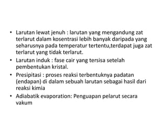 • Larutan lewat jenuh : larutan yang mengandung zat
terlarut dalam kosentrasi lebih banyak daripada yang
seharusnya pada temperatur tertentu,terdapat juga zat
terlarut yang tidak terlarut.
• Larutan induk : fase cair yang tersisa setelah
pembentukan kristal.
• Presipitasi : proses reaksi terbentuknya padatan
(endapan) di dalam sebuah larutan sebagai hasil dari
reaksi kimia
• Adiabatik evaporation: Penguapan pelarut secara
vakum
 