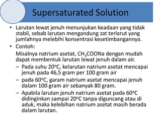Supersaturated Solution
• Larutan lewat jenuh menunjukan keadaan yang tidak
stabil, sebab larutan mengandung zat terlarut yang
jumlahnya melebihi konsentrasi kesetimbangannya.
• Contoh:
Misalnya natrium asetat, CH3COONa dengan mudah
dapat membentuk larutan lewat jenuh dalam air.
– Pada suhu 20oC, kelarutan natrium asetat mencapai
jenuh pada 46,5 gram per 100 gram air
– pada 60oC, garam natrium asetat mencapai jenuh
dalam 100 gram air sebanyak 80 gram.
– Apabila larutan jenuh natrium asetat pada 60oC
didinginkan sampai 20oC tanpa diguncang atau di
aduk, maka kelebihan natrium asetat masih berada
dalam larutan.
 