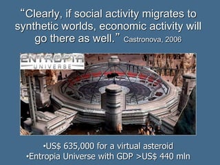 “Clearly, if social activity migrates to
synthetic worlds, economic activity will
go there as well.” Castronova, 2006
•US$ 635,000 for a virtual asteroid
•Entropia Universe with GDP >US$ 440 mln
 