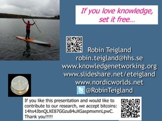 Robin Teigland
robin.teigland@hhs.se
www.knowledgenetworking.org
www.slideshare.net/eteigland
www.nordicworlds.net
@RobinTeigland
If you love knowledge,
set it free…
If you like this presentation and would like to
contribute to our research, we accept bitcoins:
14hs4JbnQLXE87GGzu84uXGaspmxmnLpwC.
Thank you!!!!!
 