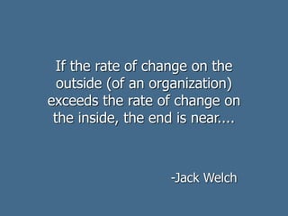 If the rate of change on the
outside (of an organization)
exceeds the rate of change on
the inside, the end is near....
-Jack Welch
 