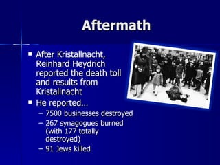 Aftermath After Kristallnacht, Reinhard Heydrich reported the death toll and results from Kristallnacht He reported… 7500 businesses destroyed 267 synagogues burned (with 177 totally destroyed) 91 Jews killed 