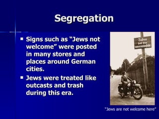 Segregation Signs such as “Jews not welcome” were posted in many stores and places around German cities. Jews were treated like outcasts and trash during this era.   “ Jews are not welcome here” 