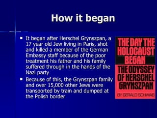 How it began It began after Herschel Grynszpan, a 17 year old Jew living in Paris, shot and killed a member of the German Embassy staff because of the poor treatment his father and his family suffered through in the hands of the Nazi party Because of this, the Grynszpan family and over 15,000 other Jews were transported by train and dumped at the Polish border 