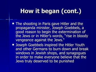 How it began (cont.) The shooting in Paris gave Hitler and the propaganda minister, Joseph Goebbels, a good reason to begin the extermination of the Jews or in Hitler’s words, “rise in bloody vengeance against the Jews.“ Joseph Goebbels inspired the Hitler Youth and other Germans to burn down and break windows in Jewish shops, and synagogues in order to make everyone believe that the Jews truly deserved to be punished 
