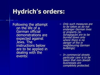 Hydrich’s orders: Following the attempt on the life of a German official demonstrations are expected against Jews. The instructions below are to be applied in dealing with the events: Only such measures are to be taken as do not endanger German lives or property (ie. Synagogues are to be burned down only where there is no danger of fire in neighbouring German buildings) In commercial streets particular care is to be taken that non-Jewish businesses are completely protected . 