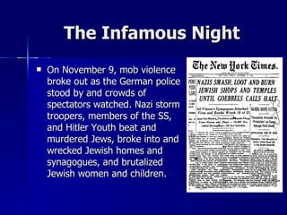 The Infamous Night On November 9, mob violence broke out as the German police stood by and crowds of spectators watched. Nazi storm troopers, members of the SS, and Hitler Youth beat and murdered Jews, broke into and wrecked Jewish homes and synagogues, and brutalized Jewish women and children.  