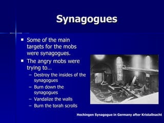 Synagogues Some of the main targets for the mobs were synagogues. The angry mobs were trying to… Destroy the insides of the synagogues Burn down the synagogues Vandalize the walls Burn the torah scrolls Hechingen Synagogue in Germany after Kristallnacht  