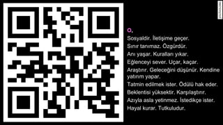 O, 
Sosyaldir. I?letis?ime ge?er. 
S?n?r tan?maz. ?zgrdr. 
An? yas?ar. Kurallar? y?kar. 
Eg?lenceyi sever. U?ar, ka?ar. 
Aras?t?r?r. Geleceg?ini ds?nr. Kendine 
yat?r?m yapar. 
Tatmin edilmek ister. ?dl hak eder. 
Beklentisi yksektir. Kars??las?t?r?r. 
Az?yla asla yetinmez. I?stedik?e ister. 
Hayal kurar. Tutkuludur. 
 