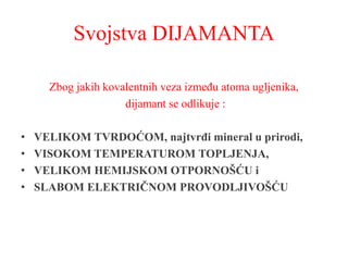 Svojstva DIJAMANTA
Zbog jakih kovalentnih veza između atoma ugljenika,
dijamant se odlikuje :
• VELIKOM TVRDOĆOM, najtvrđi mineral u prirodi,
• VISOKOM TEMPERATUROM TOPLJENJA,
• VELIKOM HEMIJSKOM OTPORNOŠĆU i
• SLABOM ELEKTRIČNOM PROVODLJIVOŠĆU
 