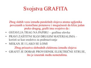 Svojstva GRAFITA
Zbog slabih veza između paralelnih slojeva atoma ugljenika
povezanih u šestočlane prstenove i mogućnosti da klize jedan
preko drugog, grafit ima svojstvo da :
• OSTAVLJA TRAG NA PAPIRU – grafitne olovke
• PRAVI ZAŠTITNI SLOJ DRUGIM MATERJALIMA –
koristi se kao sredstvo za podmazivanje
• MEKAN JE I LAKO SE LOMI
Zbog prisustva slobodnih elektrona između slojeva
• GRAFIT JE DOBAR PROVODNIK ELEKTRIČNE STRUJE,
što je izuzetak među nemetalima.
 