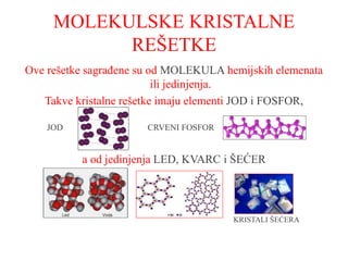 MOLEKULSKE KRISTALNE
REŠETKE
Ove rešetke sagrađene su od MOLEKULA hemijskih elemenata
ili jedinjenja.
Takve kristalne rešetke imaju elementi JOD i FOSFOR,
JOD CRVENI FOSFOR
a od jedinjenja LED, KVARC i ŠEĆER
KRISTALI ŠEĆERA
 