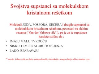 Svojstva supstanci sa molekulskom
kristalnom rešetkom
Molekuli JODA, FOSFORA, ŠEĆERA i drugih supstanci sa
molekulskom kristalnom rešetkom, povezani su slabim
vezama ( Van der Valsove sile* ), pa je za te supstance
karakteristično da :
• IMAJU MALU TVRDOĆU
• NISKU TEMPERATURU TOPLJENJA
• LAKO ISPARAVAJU
* Van der Valsove sile su slabe međumolekulske interakcije, mnogo slabije od kovalentne veze.
 