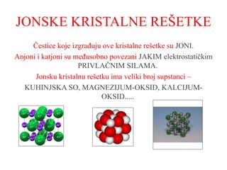 JONSKE KRISTALNE REŠETKE
Čestice koje izgrađuju ove kristalne rešetke su JONI.
Anjoni i katjoni su međusobno povezani JAKIM elektrostatičkim
PRIVLAČNIM SILAMA.
Jonsku kristalnu rešetku ima veliki broj supstanci –
KUHINJSKA SO, MAGNEZIJUM-OKSID, KALCIJUM-
OKSID.....
 
