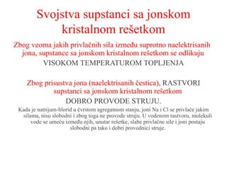 Svojstva supstanci sa jonskom
kristalnom rešetkom
Zbog veoma jakih privlačnih sila između suprotno naelektrisanih
jona, supstance sa jonskom kristalnom rešetkom se odlikuju
VISOKOM TEMPERATUROM TOPLJENJA
Zbog prisustva jona (naelektrisanih čestica), RASTVORI
supstanci sa jonskom kristalnom rešetkom
DOBRO PROVODE STRUJU.
Kada je natrijum-hlorid u čvrstom agregatnom stanju, joni Na i Cl se privlače jakim
silama, nisu slobodni i zbog toga ne provode struju. U vodenom rastvoru, molekuli
vode se umeću između njih, unutar rešetke, slabe privlačne sile i joni postaju
slobodni pa tako i dobri provodnici struje.
 