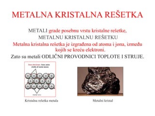 METALNA KRISTALNA REŠETKA
METALI grade posebnu vrstu kristalne rešetke,
METALNU KRISTALNU REŠETKU
Metalna kristalna rešetka je izgrađena od atoma i jona, između
kojih se kreću elektroni.
Zato su metali ODLIČNI PROVODNICI TOPLOTE I STRUJE.
Kristalna rešetka metala Metalni kristal
 
