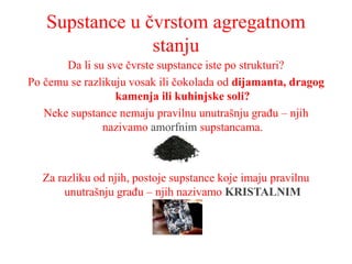 Supstance u čvrstom agregatnom
stanju
Da li su sve čvrste supstance iste po strukturi?
Po čemu se razlikuju vosak ili čokolada od dijamanta, dragog
kamenja ili kuhinjske soli?
Neke supstance nemaju pravilnu unutrašnju građu – njih
nazivamo amorfnim supstancama.
Za razliku od njih, postoje supstance koje imaju pravilnu
unutrašnju građu – njih nazivamo KRISTALNIM
 