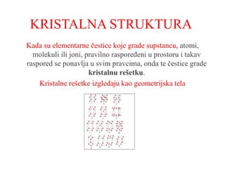 KRISTALNA STRUKTURA
Kada su elementarne čestice koje grade supstancu, atomi,
molekuli ili joni, pravilno raspoređeni u prostoru i takav
raspored se ponavlja u svim pravcima, onda te čestice grade
kristalnu rešetku.
Kristalne rešetke izgledaju kao geometrijska tela
 