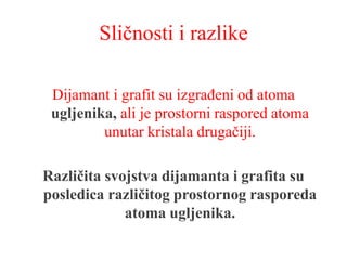 Sličnosti i razlike
Dijamant i grafit su izgrađeni od atoma
ugljenika, ali je prostorni raspored atoma
unutar kristala drugačiji.
Različita svojstva dijamanta i grafita su
posledica različitog prostornog rasporeda
atoma ugljenika.
 