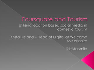 Foursquare and Tourism,[object Object],Utilising location based social media in domestic tourism,[object Object],Kristal Ireland – Head of Digital at Welcome to Yorkshire,[object Object],@kristalsmile,[object Object]