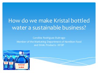 How do we make Kristal bottled
           water a sustainable business?
                                Carolina Rodríguez Buitrago
                    Member of the Marketing Department of Hamilton Food
                                 and Drink Products - HFDP




Kristal   Kristal
water     water
                     Kristal
                     water
 